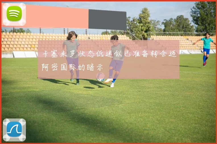 卡塞米罗状态低迷似已准备转会迈阿密国际的暗示