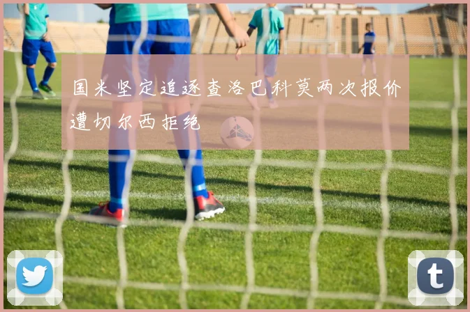 国米坚定追逐查洛巴科莫两次报价遭切尔西拒绝