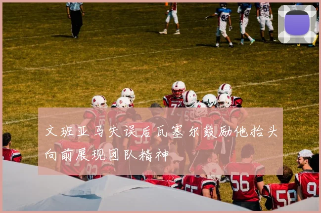 文班亚马失误后瓦塞尔鼓励他抬头向前展现团队精神