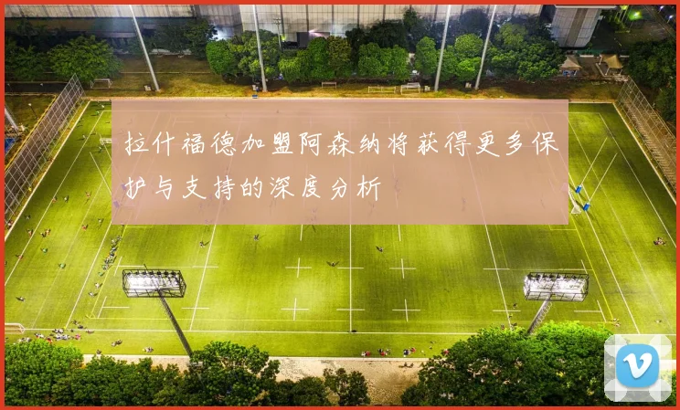 拉什福德加盟阿森纳将获得更多保护与支持的深度分析