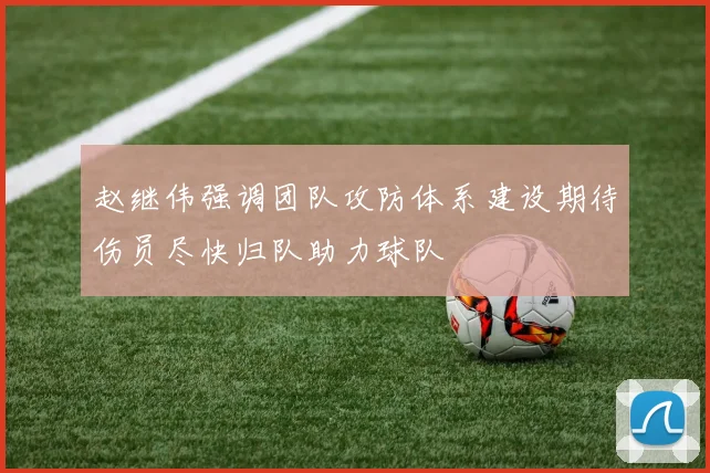 赵继伟强调团队攻防体系建设期待伤员尽快归队助力球队