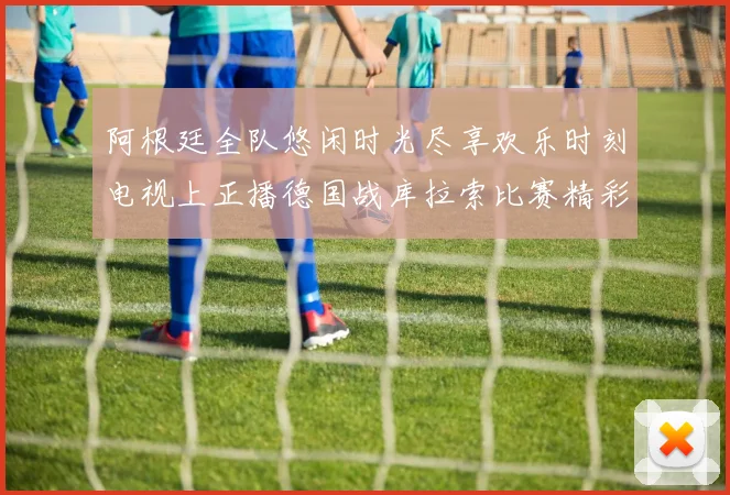 阿根廷全队悠闲时光尽享欢乐时刻电视上正播德国战库拉索比赛精彩瞬间