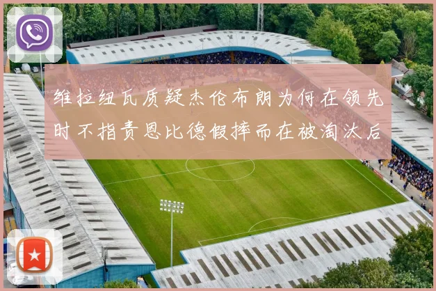 维拉纽瓦质疑杰伦布朗为何在领先时不指责恩比德假摔而在被淘汰后才发声