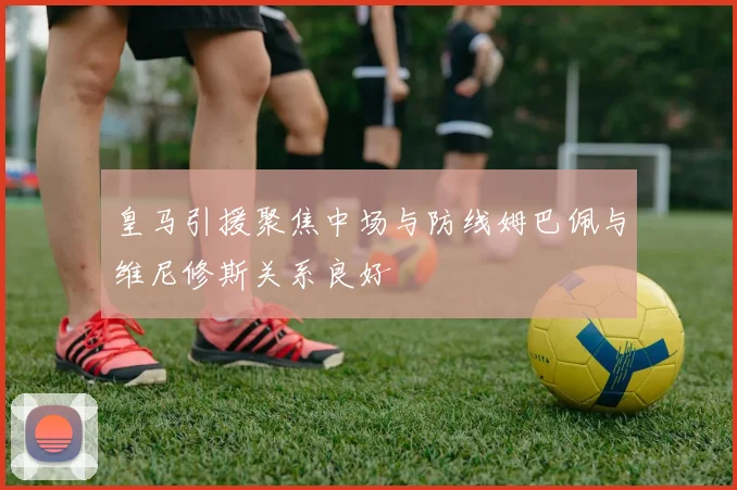 皇马引援聚焦中场与防线姆巴佩与维尼修斯关系良好