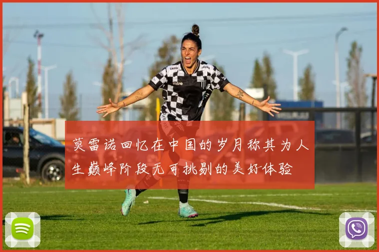 莫雷诺回忆在中国的岁月称其为人生巅峰阶段无可挑剔的美好体验