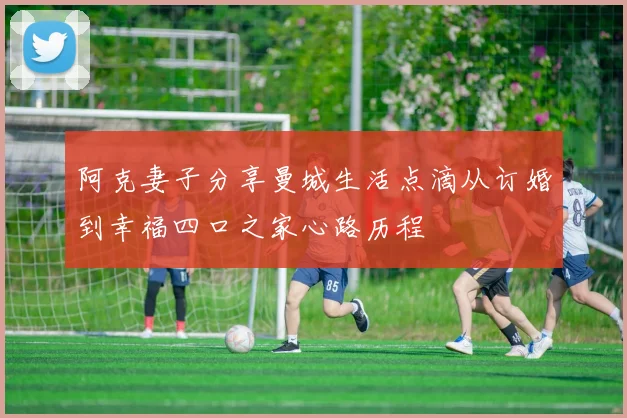 阿克妻子分享曼城生活点滴从订婚到幸福四口之家心路历程