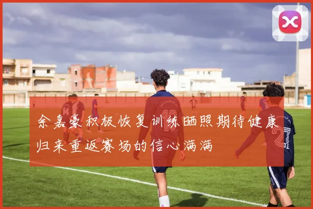 余嘉豪积极恢复训练晒照期待健康归来重返赛场的信心满满