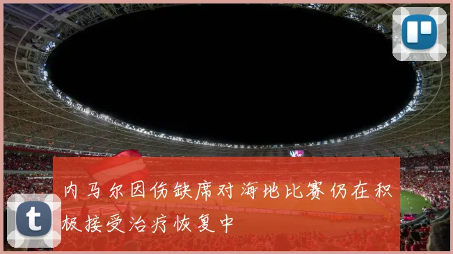内马尔因伤缺席对海地比赛仍在积极接受治疗恢复中