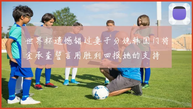 世界杯遗憾错过妻子分娩韩国门将金承奎誓言用胜利回报她的支持