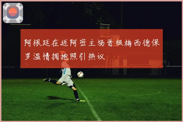 阿根廷在迈阿密主场晋级梅西德保罗温情拥抱照引热议