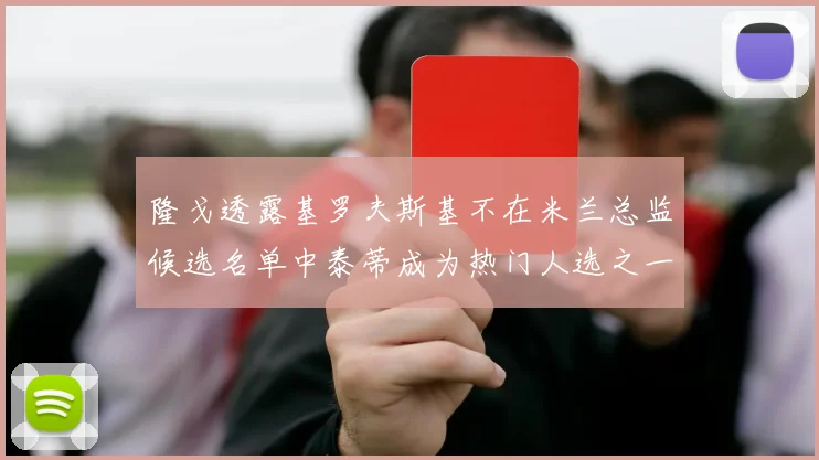 隆戈透露基罗夫斯基不在米兰总监候选名单中泰蒂成为热门人选之一