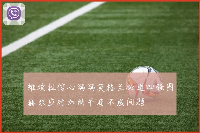 维埃拉信心满满英格兰必进四强图赫尔应对加纳平局不成问题
