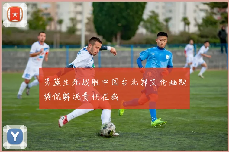 男篮生死战胜中国台北郭艾伦幽默调侃解说责任在我